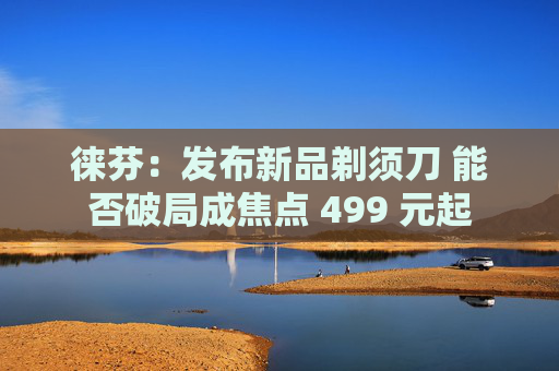 徕芬：发布新品剃须刀 能否破局成焦点 499 元起
