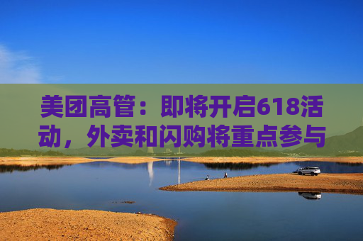 美团高管：即将开启618活动，外卖和闪购将重点参与