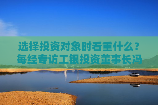 选择投资对象时看重什么？每经专访工银投资董事长冯军伏：企业发展方向须深度融入强国富民战略布局中