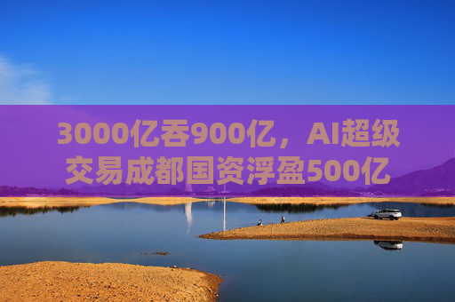 3000亿吞900亿，AI超级交易成都国资浮盈500亿