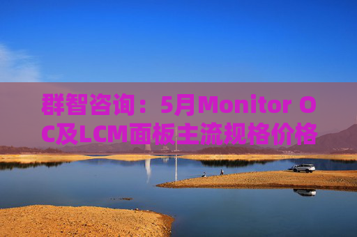 群智咨询：5月Monitor OC及LCM面板主流规格价格有望继续保持温和上涨态势 但涨幅将开始收窄