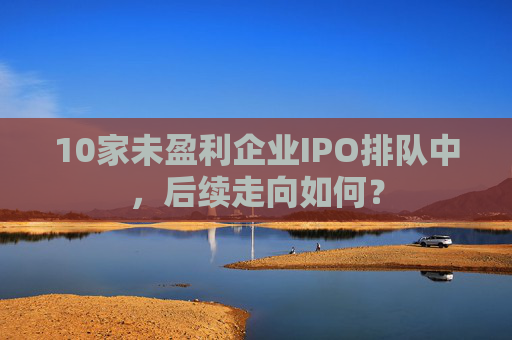 10家未盈利企业IPO排队中，后续走向如何？