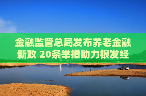 金融监管总局发布养老金融新政 20条举措助力银发经济成新引擎