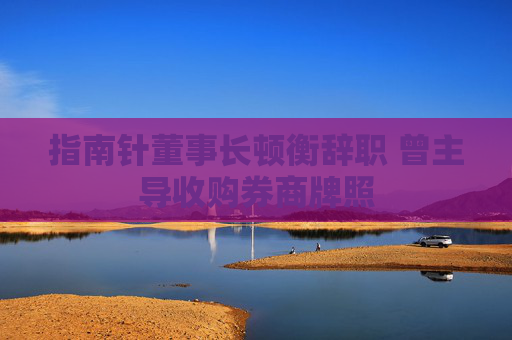 指南针董事长顿衡辞职 曾主导收购券商牌照