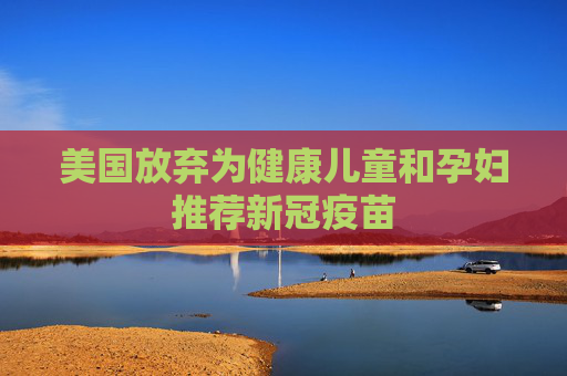 美国放弃为健康儿童和孕妇推荐新冠疫苗