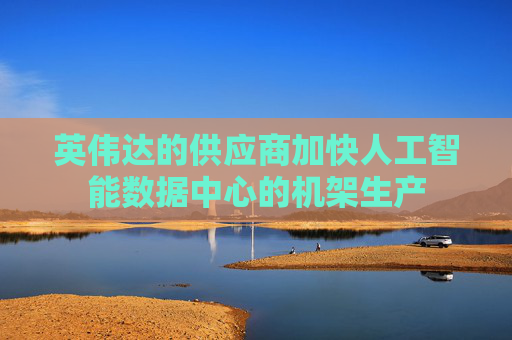 英伟达的供应商加快人工智能数据中心的机架生产
