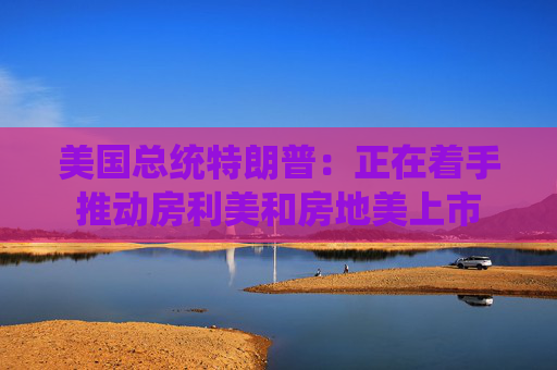 美国总统特朗普：正在着手推动房利美和房地美上市