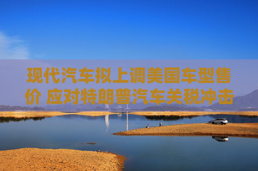 现代汽车拟上调美国车型售价 应对特朗普汽车关税冲击  第1张