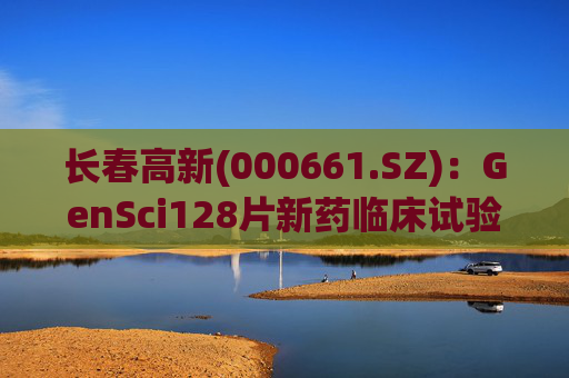 长春高新(000661.SZ)：GenSci128片新药临床试验申请获得美国FDA批准