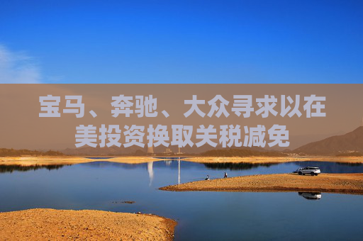 宝马、奔驰、大众寻求以在美投资换取关税减免