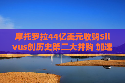 摩托罗拉44亿美元收购Silvus创历史第二大并购 加速布局战术通信领域