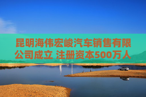 昆明海伟宏峻汽车销售有限公司成立 注册资本500万人民币