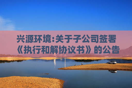 兴源环境:关于子公司签署《执行和解协议书》的公告