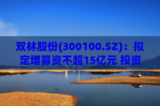 双林股份(300100.SZ)：拟定增募资不超15亿元 投资于滚柱丝杠及关节模组产业化项目等