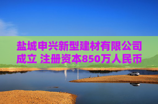 盐城申兴新型建材有限公司成立 注册资本850万人民币