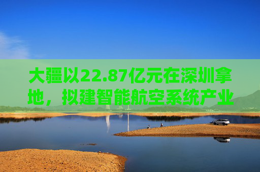 大疆以22.87亿元在深圳拿地，拟建智能航空系统产业全球总部