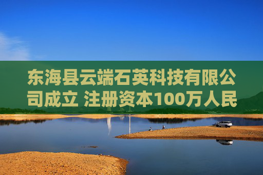 东海县云端石英科技有限公司成立 注册资本100万人民币