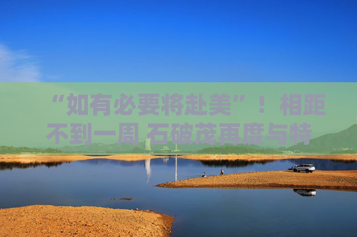 “如有必要将赴美”！相距不到一周 石破茂再度与特朗普通话