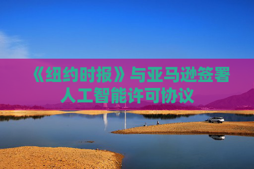《纽约时报》与亚马逊签署人工智能许可协议
