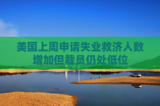 美国上周申请失业救济人数增加但裁员仍处低位