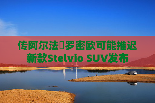 传阿尔法・罗密欧可能推迟新款Stelvio SUV发布