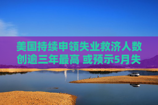 美国持续申领失业救济人数创逾三年最高 或预示5月失业率上升