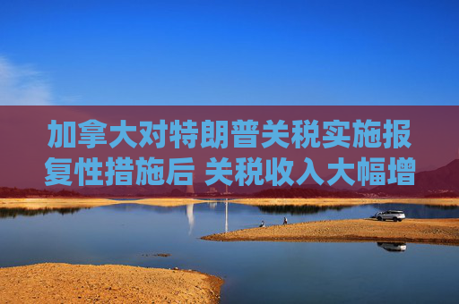 加拿大对特朗普关税实施报复性措施后 关税收入大幅增加