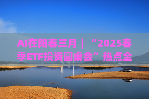 AI在阳春三月∣“2025春季ETF投资圆桌会”热点全解析  第1张
