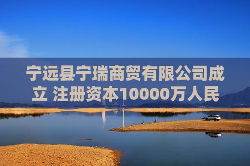 宁远县宁瑞商贸有限公司成立 注册资本10000万人民币