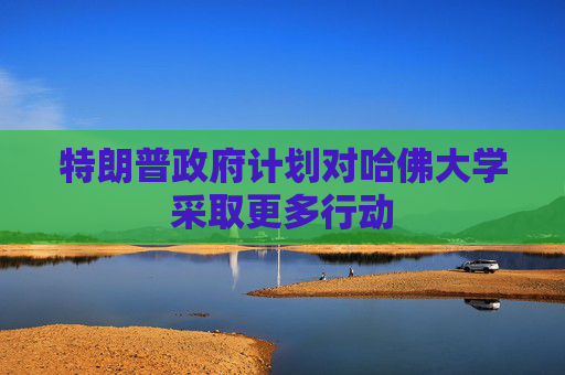 特朗普政府计划对哈佛大学采取更多行动