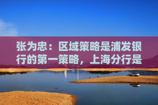 张为忠：区域策略是浦发银行的第一策略，上海分行是浦发银行的特区行