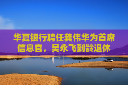 华夏银行聘任龚伟华为首席信息官，吴永飞到龄退休