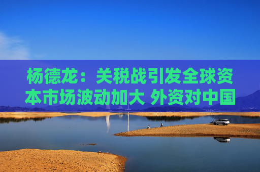 杨德龙：关税战引发全球资本市场波动加大 外资对中国资产配置比例提升