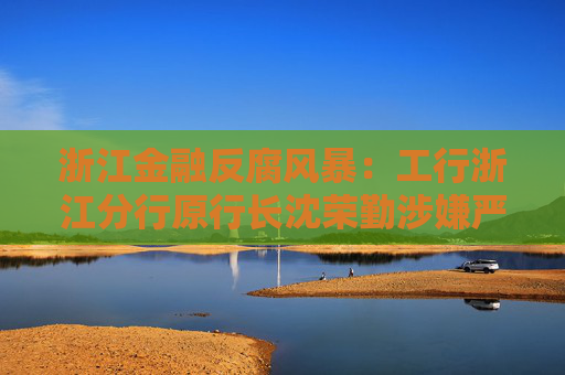 浙江金融反腐风暴：工行浙江分行原行长沈荣勤涉嫌严重违纪违法被查
