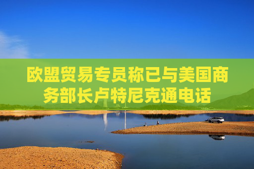 欧盟贸易专员称已与美国商务部长卢特尼克通电话