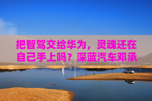 把智驾交给华为，灵魂还在自己手上吗？深蓝汽车邓承浩回应