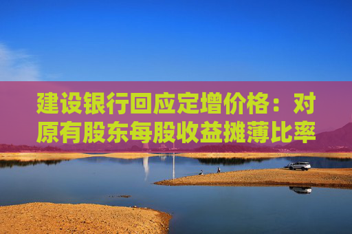 建设银行回应定增价格：对原有股东每股收益摊薄比率较小 已提出具体的填补回报措施