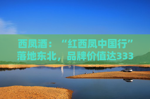 西凤酒：“红西凤中国行”落地东北，品牌价值达3336.83亿