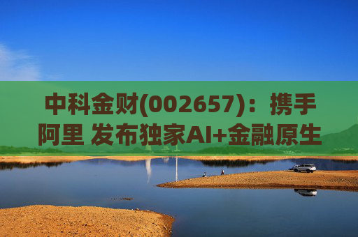 中科金财(002657)：携手阿里 发布独家AI+金融原生AGENT