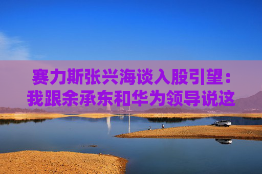 赛力斯张兴海谈入股引望：我跟余承东和华为领导说这是“亲上加亲”