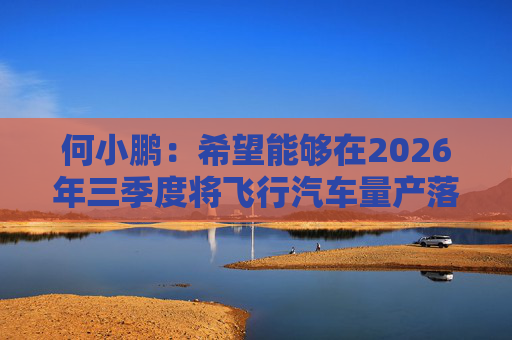 何小鹏：希望能够在2026年三季度将飞行汽车量产落地