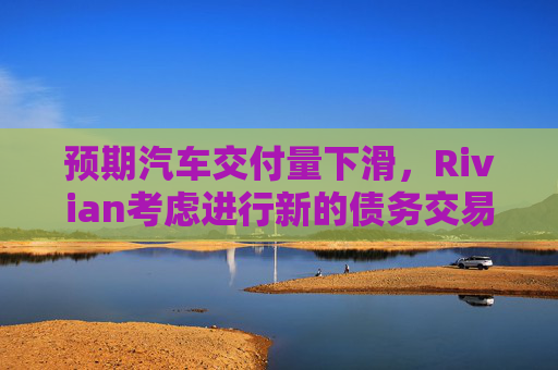 预期汽车交付量下滑，Rivian考虑进行新的债务交易