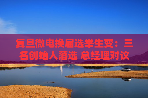 复旦微电换届选举生变：三名创始人落选 总经理对议案全投反对票  第1张