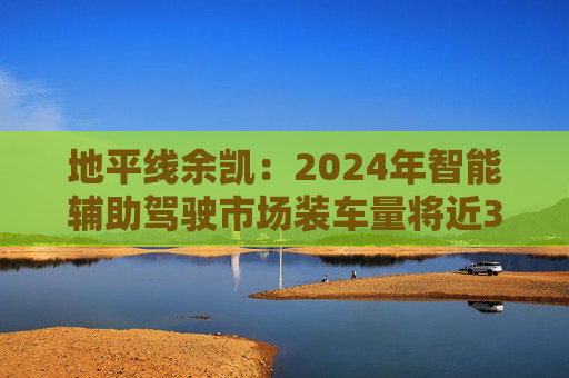 地平线余凯：2024年智能辅助驾驶市场装车量将近300万台，市场份额第一