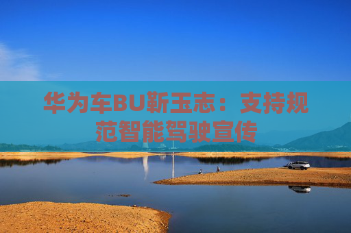 华为车BU靳玉志：支持规范智能驾驶宣传