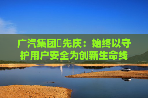 广汽集团閤先庆：始终以守护用户安全为创新生命线