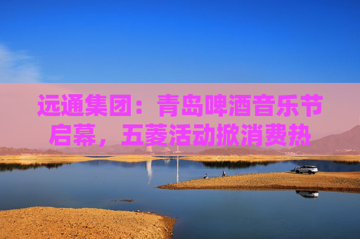 远通集团：青岛啤酒音乐节启幕，五菱活动掀消费热