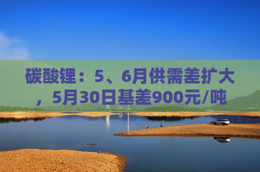 碳酸锂：5、6月供需差扩大，5月30日基差900元/吨