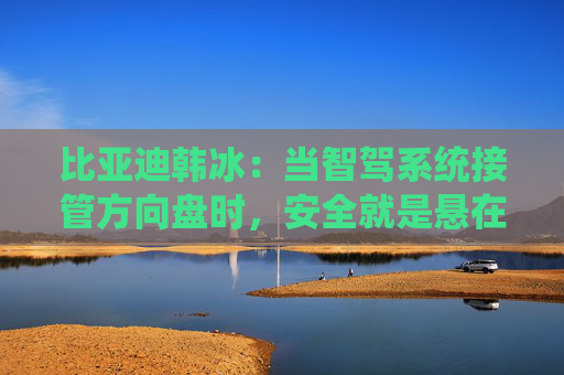 比亚迪韩冰：当智驾系统接管方向盘时，安全就是悬在头顶的一把剑