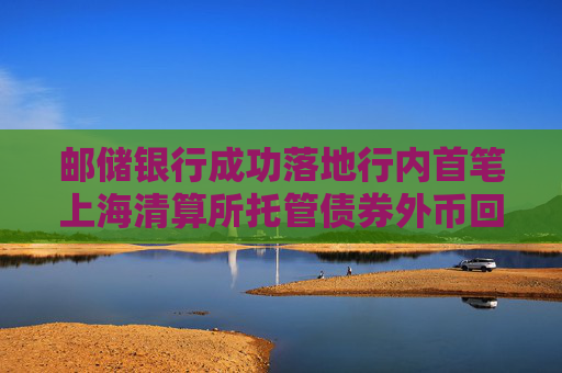 邮储银行成功落地行内首笔上海清算所托管债券外币回购业务